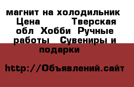 магнит на холодильник › Цена ­ 450 - Тверская обл. Хобби. Ручные работы » Сувениры и подарки   